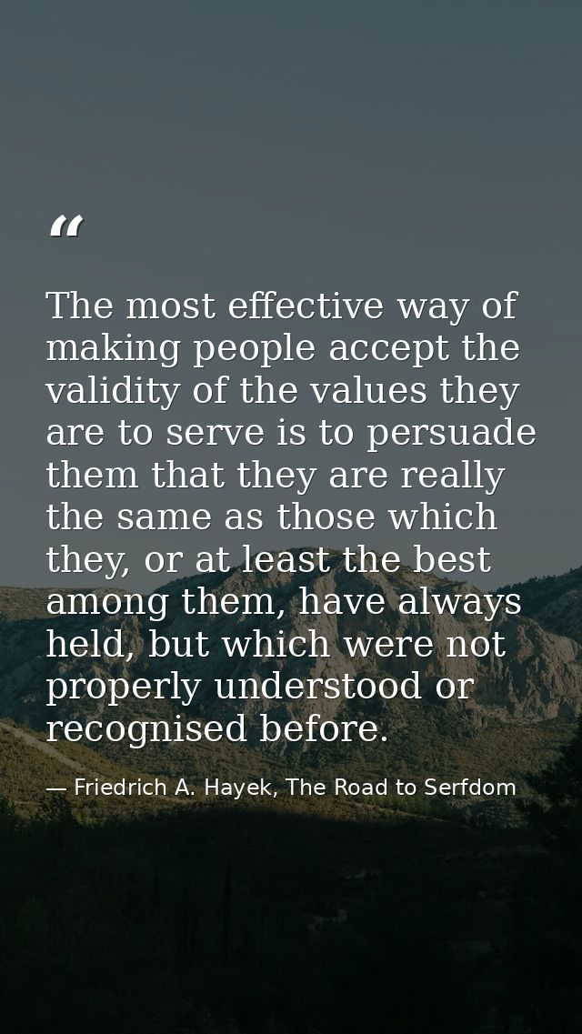The most effective way of making people accept the validity of the values they are to serve is to persuade them that the — Friedrich A. Hayek, The Road to Serfdom