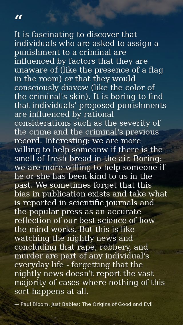 It is fascinating to discover that individuals who are asked to assign a punishment to a criminal are influenced by fact — Paul Bloom, Just Babies: The Origins of Good and Evil