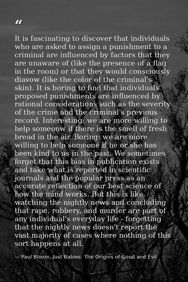 It is fascinating to discover that individuals who are asked to assign a punishment to a criminal are influenced by fact — Paul Bloom, Just Babies: The Origins of Good and Evil