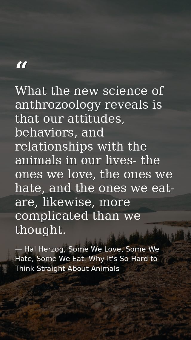 What the new science of anthrozoology reveals is that our attitudes, behaviors, and relationships with the animals in ou — Hal Herzog, Some We Love, Some We Hate, Some We Eat: Why It's So Hard to Think Straight About Animals