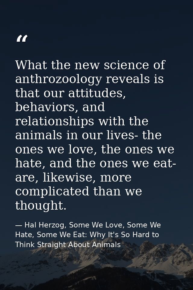 What the new science of anthrozoology reveals is that our attitudes, behaviors, and relationships with the animals in ou — Hal Herzog, Some We Love, Some We Hate, Some We Eat: Why It's So Hard to Think Straight About Animals