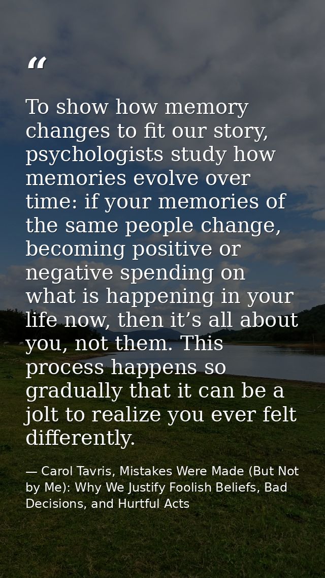 To show how memory changes to fit our story, psychologists study how memories evolve over time: if your memories of the  — Carol Tavris, Mistakes Were Made (But Not by Me): Why We Justify Foolish Beliefs, Bad Decisions, and Hurtful Acts