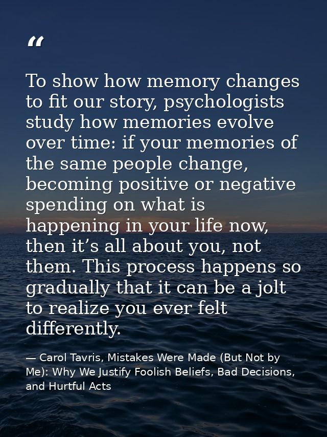 To show how memory changes to fit our story, psychologists study how memories evolve over time: if your memories of the  — Carol Tavris, Mistakes Were Made (But Not by Me): Why We Justify Foolish Beliefs, Bad Decisions, and Hurtful Acts