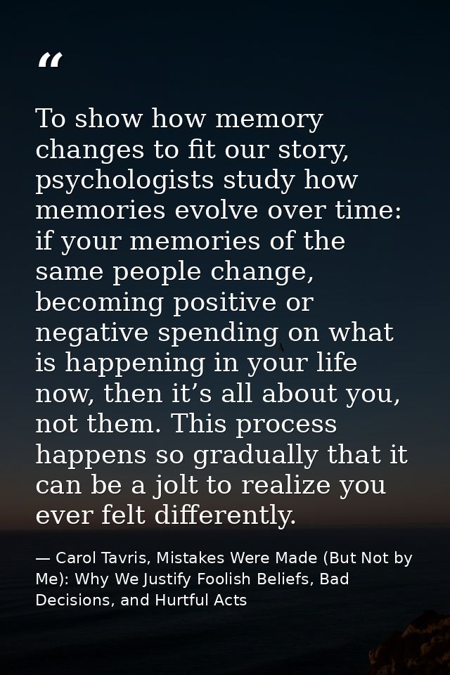 To show how memory changes to fit our story, psychologists study how memories evolve over time: if your memories of the  — Carol Tavris, Mistakes Were Made (But Not by Me): Why We Justify Foolish Beliefs, Bad Decisions, and Hurtful Acts