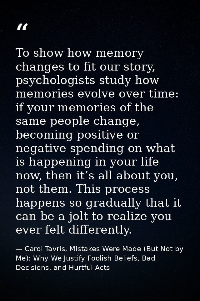 To show how memory changes to fit our story, psychologists study how memories evolve over time: if your memories of the  — Carol Tavris, Mistakes Were Made (But Not by Me): Why We Justify Foolish Beliefs, Bad Decisions, and Hurtful Acts