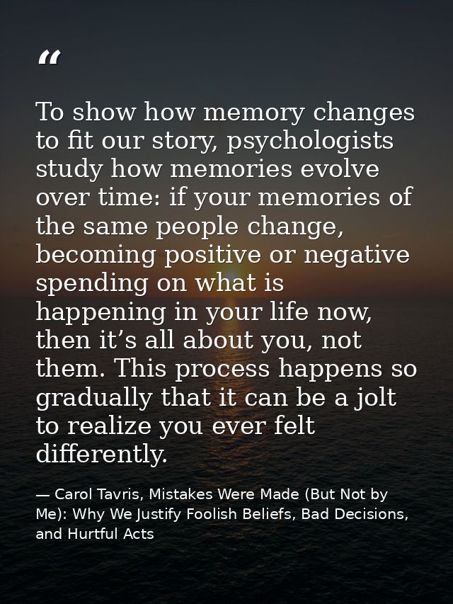To show how memory changes to fit our story, psychologists study how memories evolve over time: if your memories of the  — Carol Tavris, Mistakes Were Made (But Not by Me): Why We Justify Foolish Beliefs, Bad Decisions, and Hurtful Acts