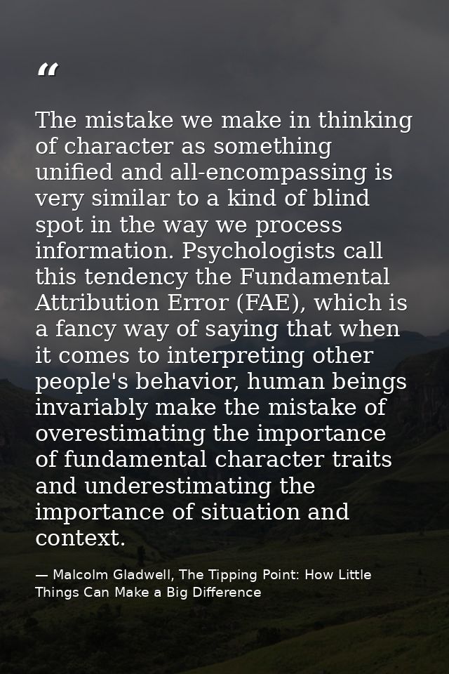 The mistake we make in thinking of character as something unified and all-encompassing is very similar to a kind of blin — Malcolm Gladwell, The Tipping Point: How Little Things Can Make a Big Difference