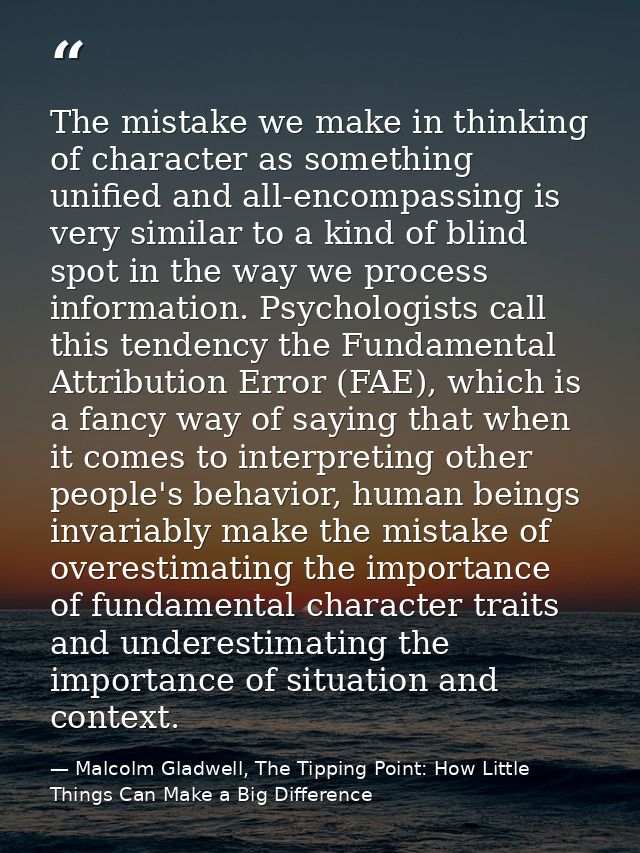 The mistake we make in thinking of character as something unified and all-encompassing is very similar to a kind of blin — Malcolm Gladwell, The Tipping Point: How Little Things Can Make a Big Difference