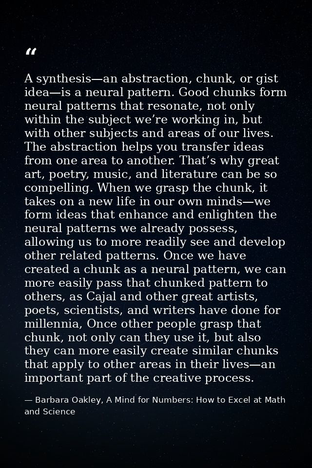 A synthesis—an abstraction, chunk, or gist idea—is a neural pattern. Good chunks form neural patterns that resonate, not — Barbara Oakley, A Mind for Numbers: How to Excel at Math and Science