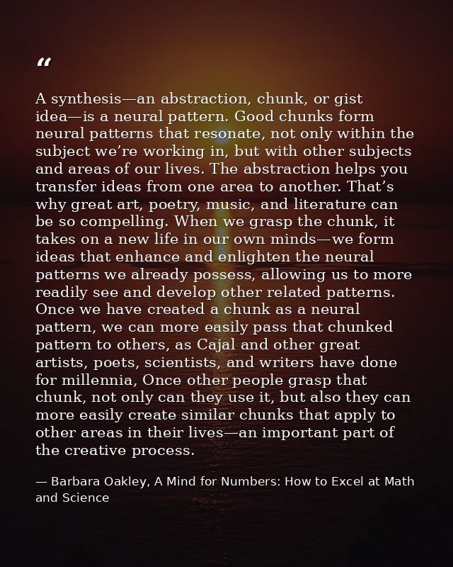 A synthesis—an abstraction, chunk, or gist idea—is a neural pattern. Good chunks form neural patterns that resonate, not — Barbara Oakley, A Mind for Numbers: How to Excel at Math and Science