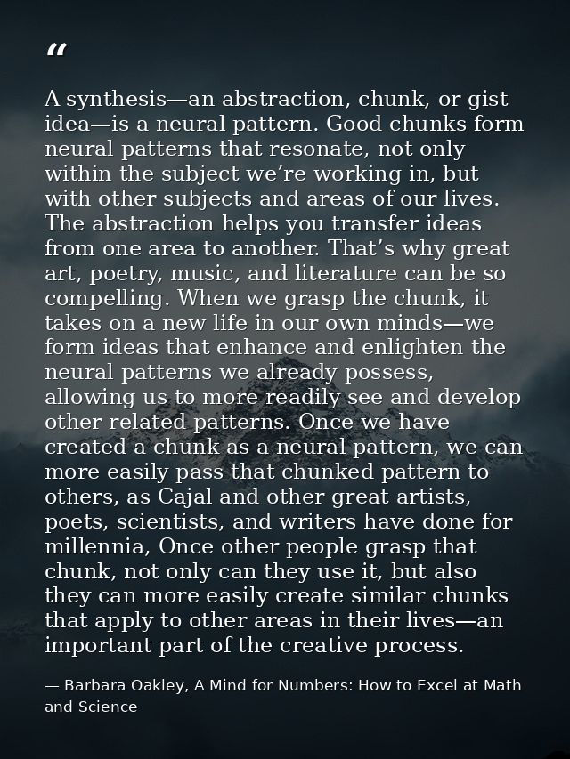 A synthesis—an abstraction, chunk, or gist idea—is a neural pattern. Good chunks form neural patterns that resonate, not — Barbara Oakley, A Mind for Numbers: How to Excel at Math and Science