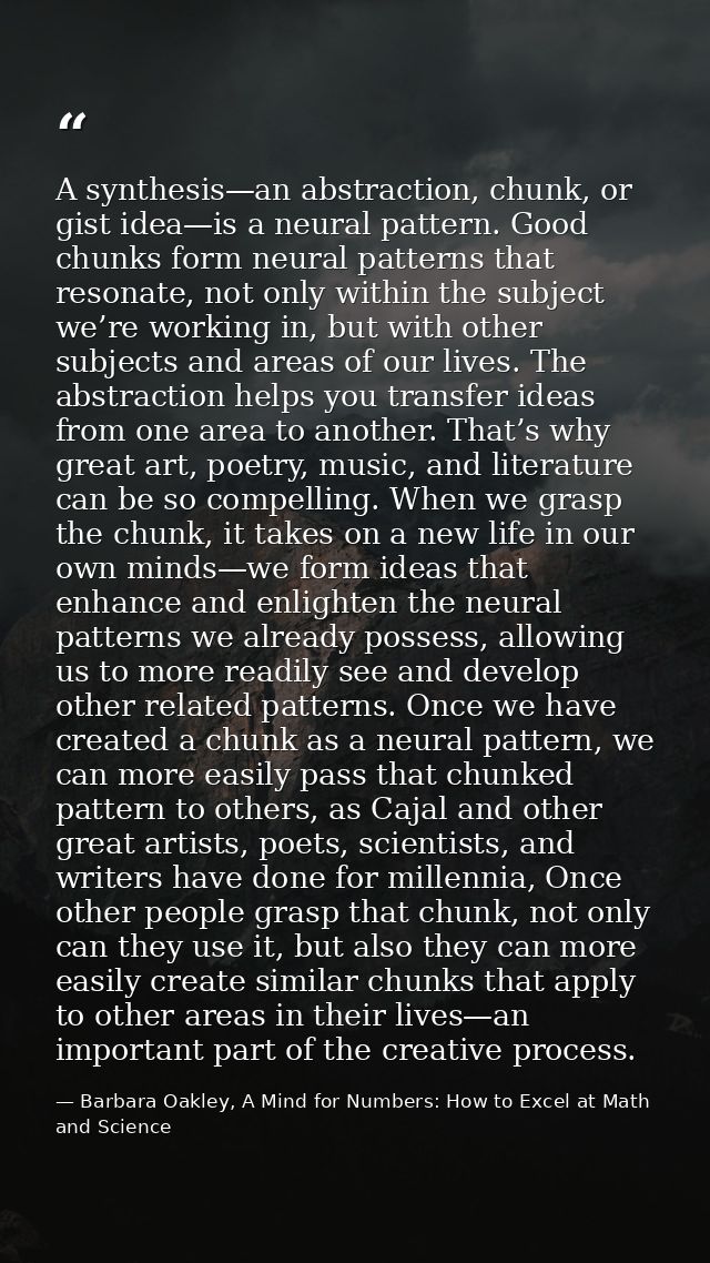 A synthesis—an abstraction, chunk, or gist idea—is a neural pattern. Good chunks form neural patterns that resonate, not — Barbara Oakley, A Mind for Numbers: How to Excel at Math and Science