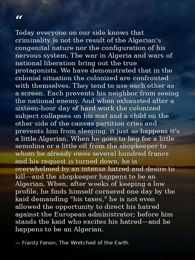 Today everyone on our side knows that criminality is not the result of the Algerian's congenital nature nor the configur — Frantz Fanon, The Wretched of the Earth