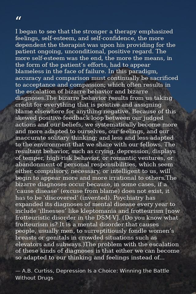 I began to see that the stronger a therapy emphasized feelings, self-esteem, and self-confidence, the more dependent the — A.B. Curtiss, Depression Is a Choice: Winning the Battle Without Drugs