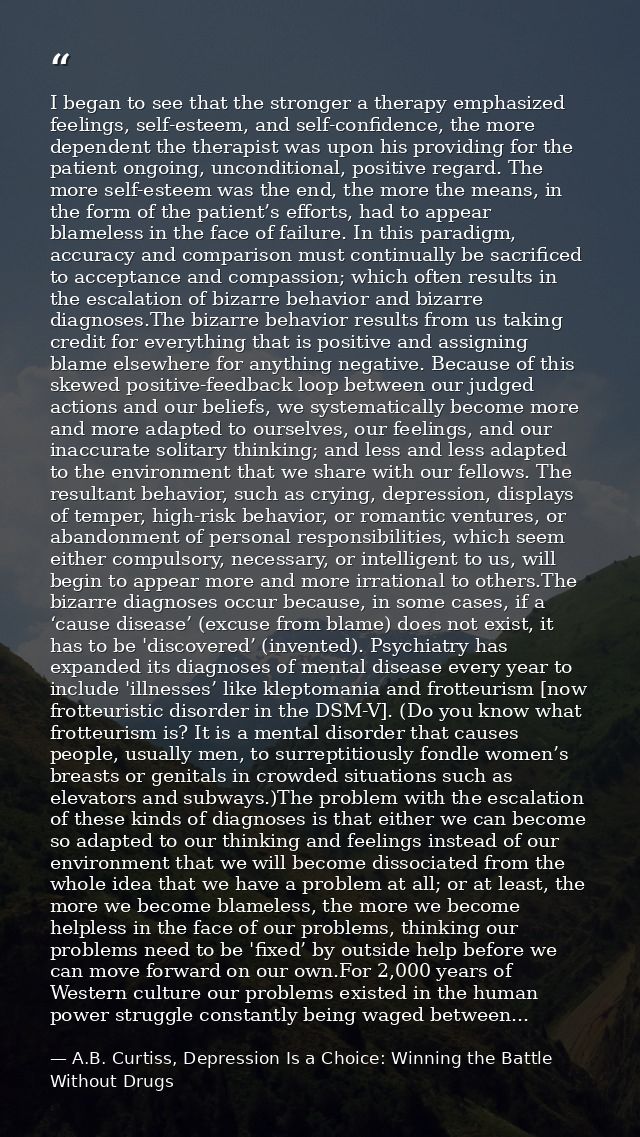 I began to see that the stronger a therapy emphasized feelings, self-esteem, and self-confidence, the more dependent the — A.B. Curtiss, Depression Is a Choice: Winning the Battle Without Drugs
