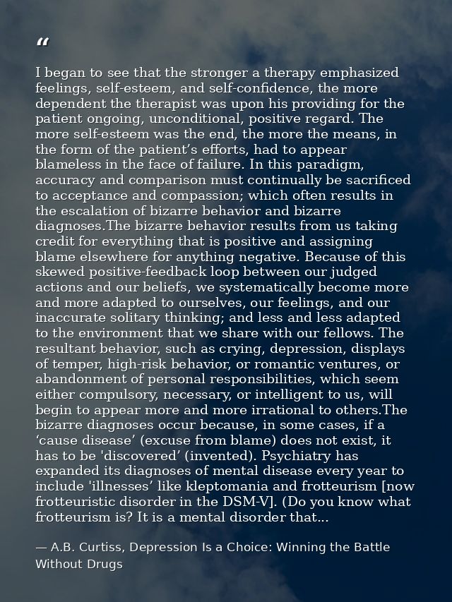 I began to see that the stronger a therapy emphasized feelings, self-esteem, and self-confidence, the more dependent the — A.B. Curtiss, Depression Is a Choice: Winning the Battle Without Drugs