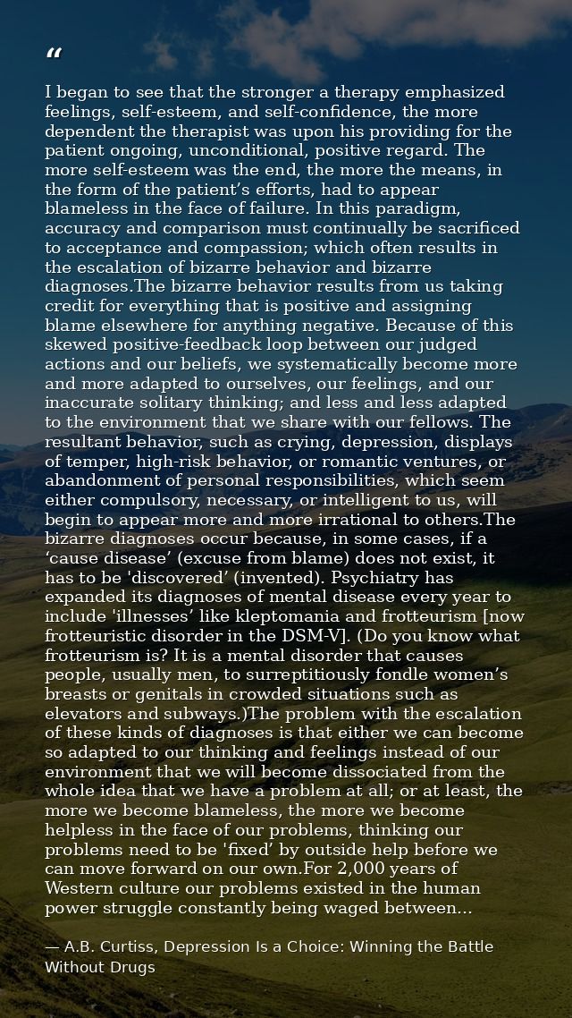 I began to see that the stronger a therapy emphasized feelings, self-esteem, and self-confidence, the more dependent the — A.B. Curtiss, Depression Is a Choice: Winning the Battle Without Drugs