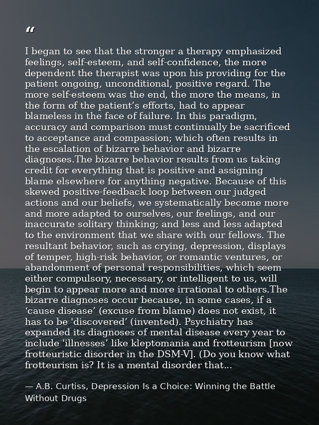 I began to see that the stronger a therapy emphasized feelings, self-esteem, and self-confidence, the more dependent the — A.B. Curtiss, Depression Is a Choice: Winning the Battle Without Drugs