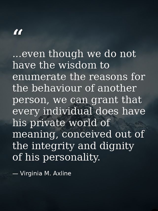 ...even though we do not have the wisdom to enumerate the reasons for the behaviour of another person, we can grant that — Virginia M. Axline
