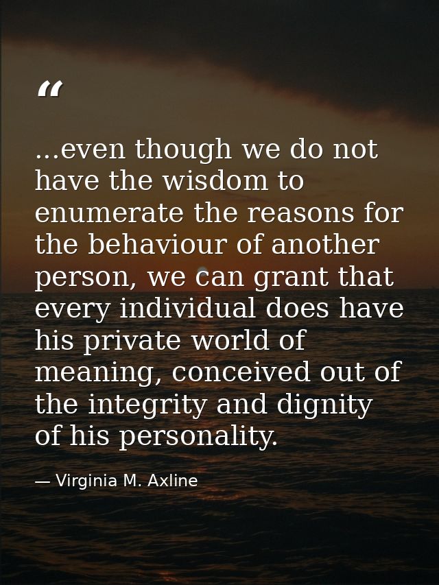 ...even though we do not have the wisdom to enumerate the reasons for the behaviour of another person, we can grant that — Virginia M. Axline