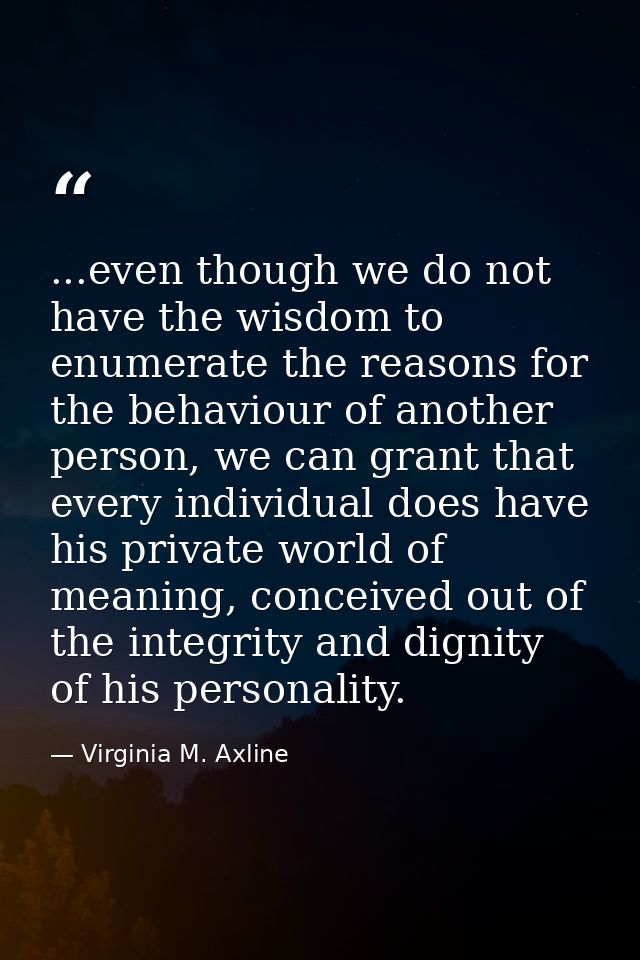 ...even though we do not have the wisdom to enumerate the reasons for the behaviour of another person, we can grant that — Virginia M. Axline