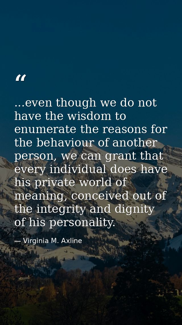...even though we do not have the wisdom to enumerate the reasons for the behaviour of another person, we can grant that — Virginia M. Axline