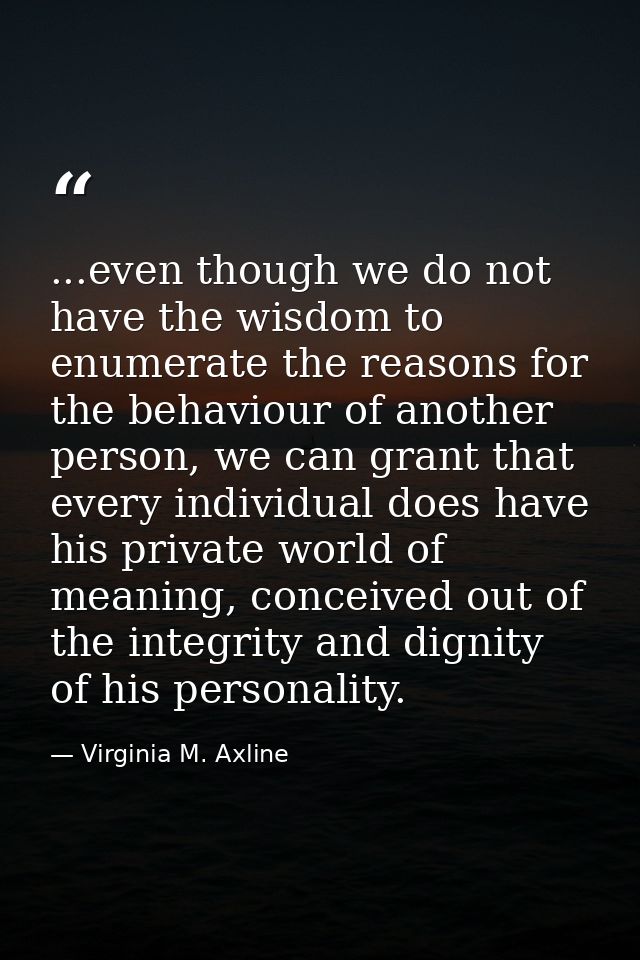 ...even though we do not have the wisdom to enumerate the reasons for the behaviour of another person, we can grant that — Virginia M. Axline