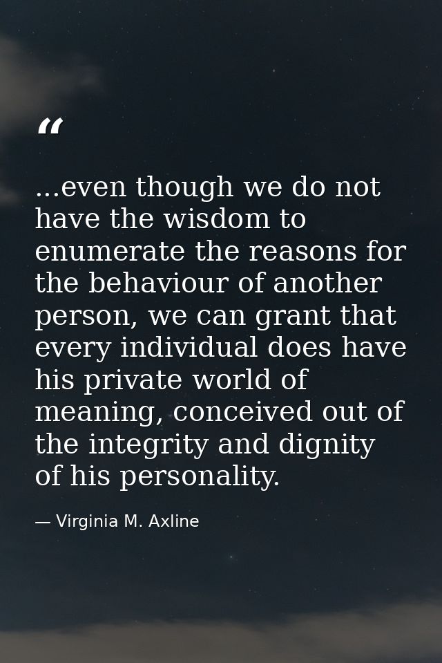 ...even though we do not have the wisdom to enumerate the reasons for the behaviour of another person, we can grant that — Virginia M. Axline