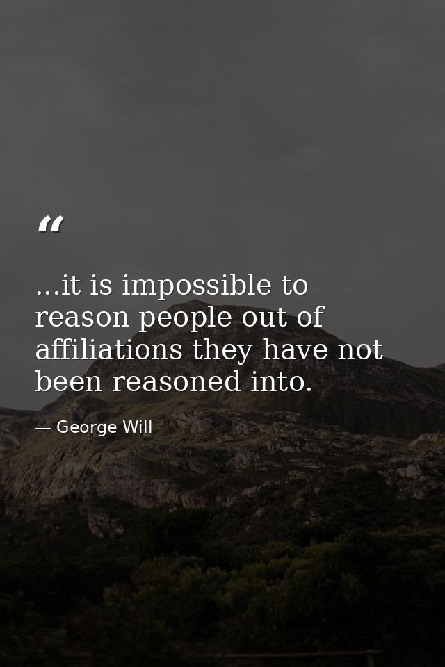 ...it is impossible to reason people out of affiliations they have not been reasoned into. — George Will