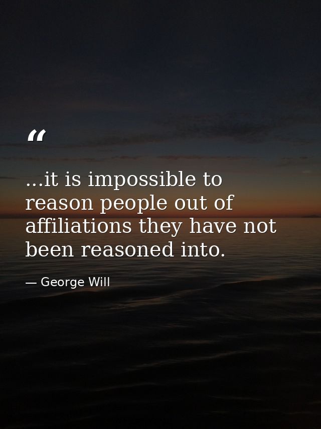 ...it is impossible to reason people out of affiliations they have not been reasoned into. — George Will