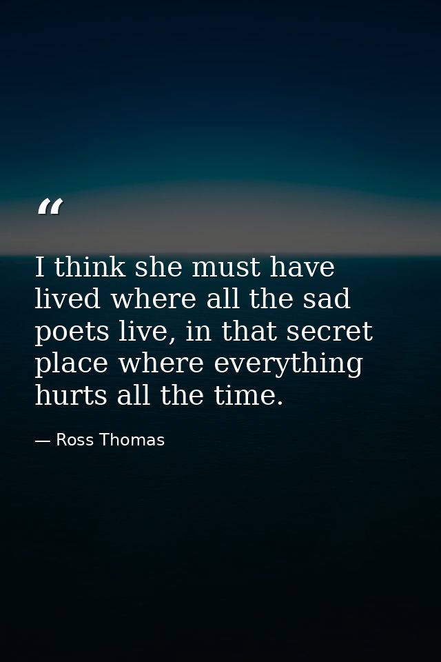 I think she must have lived where all the sad poets live, in that secret place where everything hurts all the time. — Ross Thomas