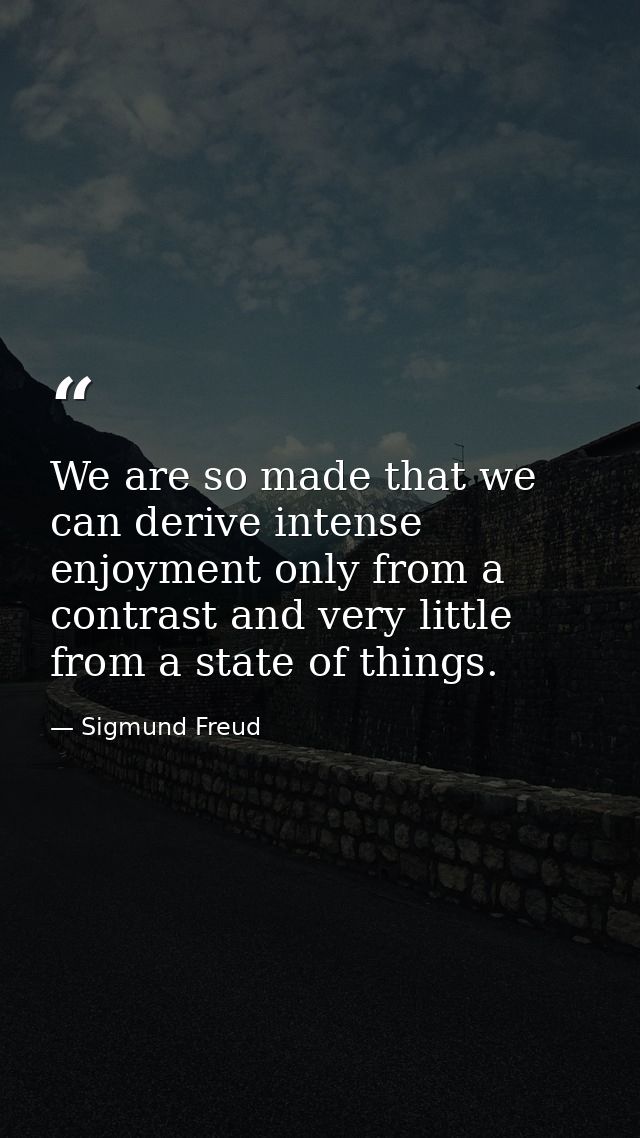 We are so made that we can derive intense enjoyment only from a contrast and very little from a state of things. — Sigmund Freud