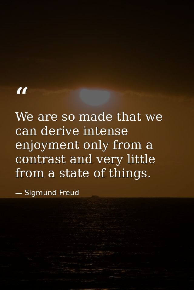 We are so made that we can derive intense enjoyment only from a contrast and very little from a state of things. — Sigmund Freud