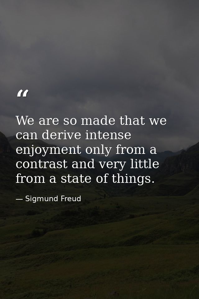 We are so made that we can derive intense enjoyment only from a contrast and very little from a state of things. — Sigmund Freud