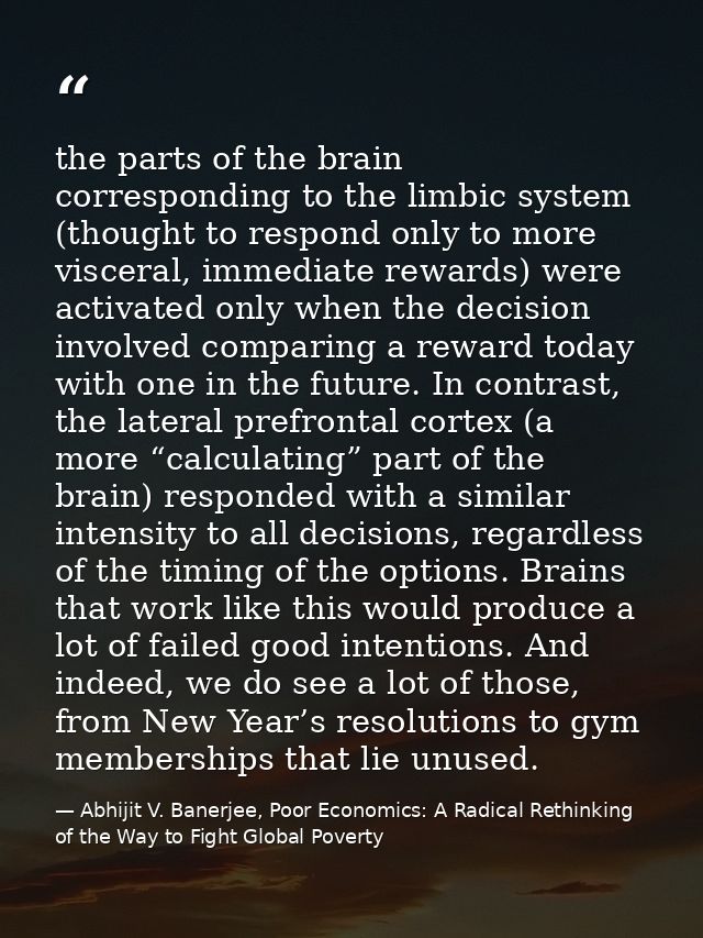 the parts of the brain corresponding to the limbic system (thought to respond only to more visceral, immediate rewards)  — Abhijit V. Banerjee, Poor Economics: A Radical Rethinking of the Way to Fight Global Poverty