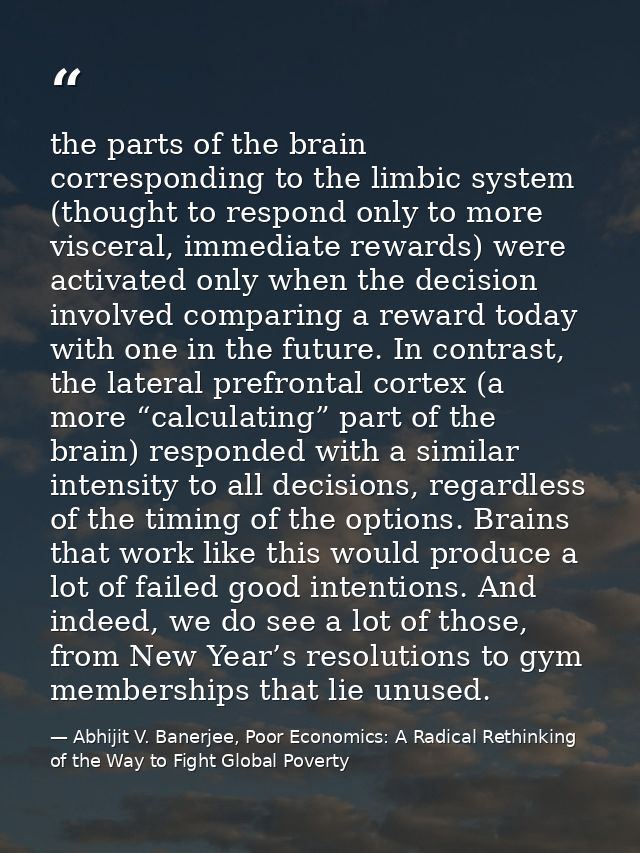 the parts of the brain corresponding to the limbic system (thought to respond only to more visceral, immediate rewards)  — Abhijit V. Banerjee, Poor Economics: A Radical Rethinking of the Way to Fight Global Poverty