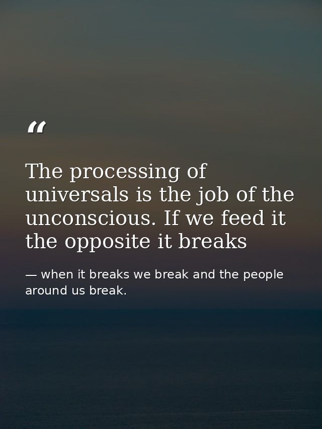 The processing of universals is the job of the unconscious. If we feed it the opposite it breaks — when it breaks we break and the people around us break.