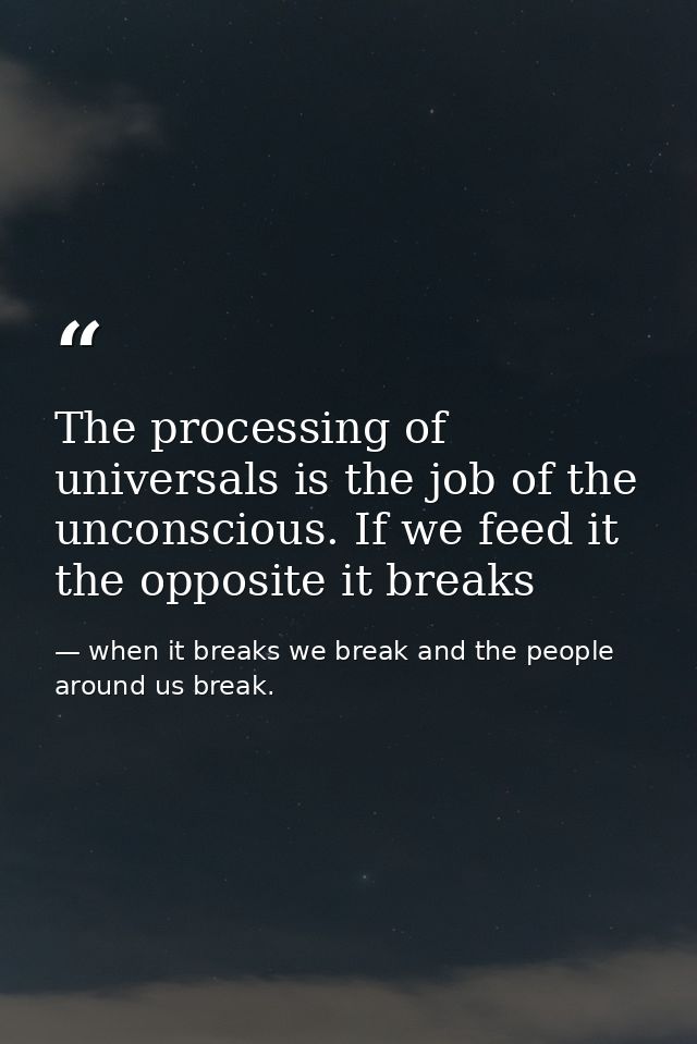 The processing of universals is the job of the unconscious. If we feed it the opposite it breaks — when it breaks we break and the people around us break.