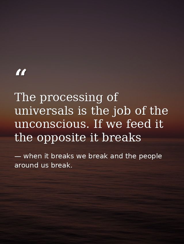 The processing of universals is the job of the unconscious. If we feed it the opposite it breaks — when it breaks we break and the people around us break.