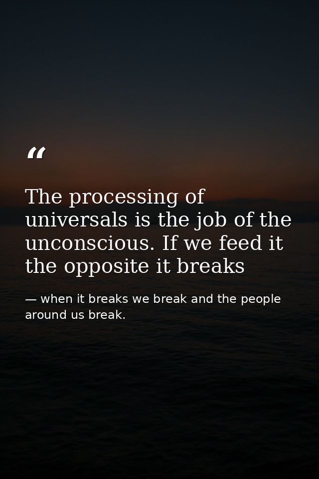 The processing of universals is the job of the unconscious. If we feed it the opposite it breaks — when it breaks we break and the people around us break.
