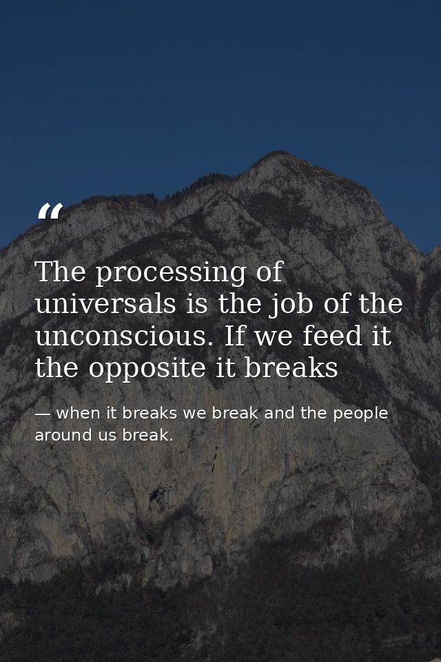 The processing of universals is the job of the unconscious. If we feed it the opposite it breaks — when it breaks we break and the people around us break.