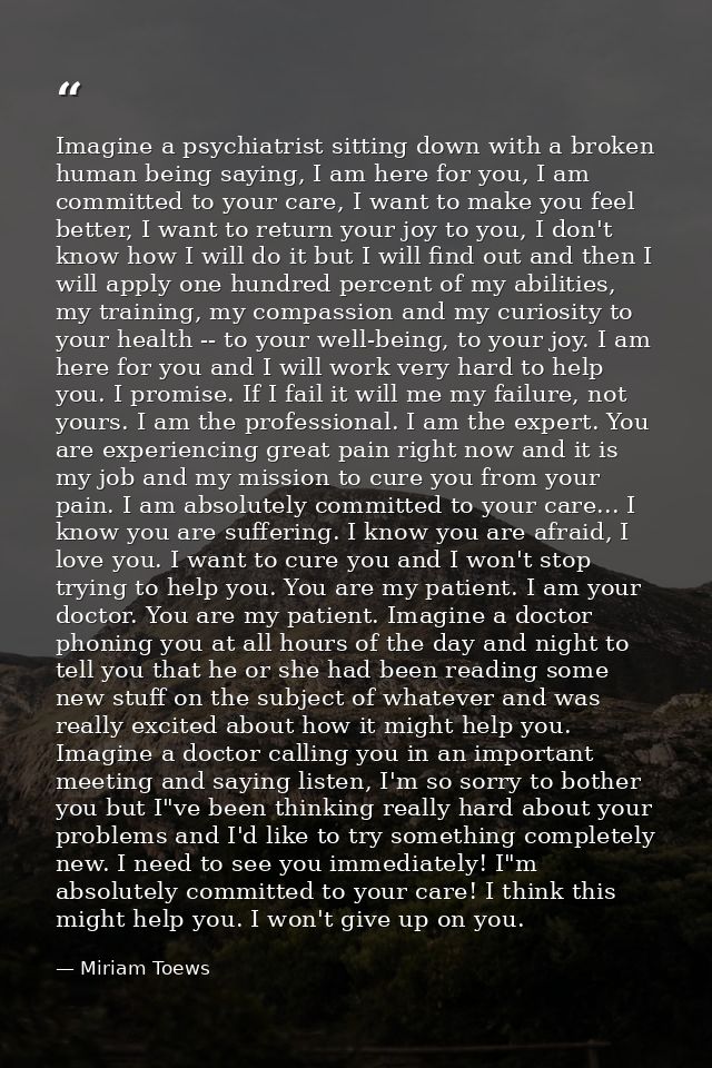 Imagine a psychiatrist sitting down with a broken human being saying, I am here for you, I am committed to your care, I  — Miriam Toews
