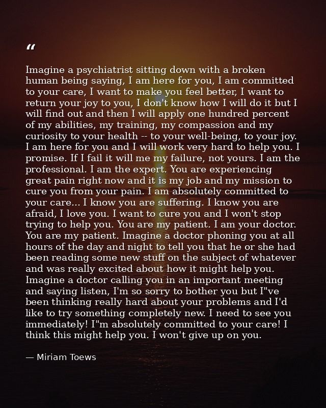 Imagine a psychiatrist sitting down with a broken human being saying, I am here for you, I am committed to your care, I  — Miriam Toews
