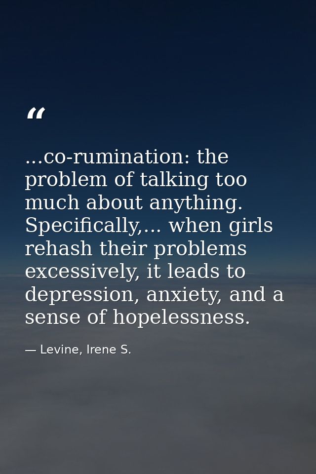 ...co-rumination: the problem of talking too much about anything. Specifically,... when girls rehash their problems exce — Levine, Irene S.