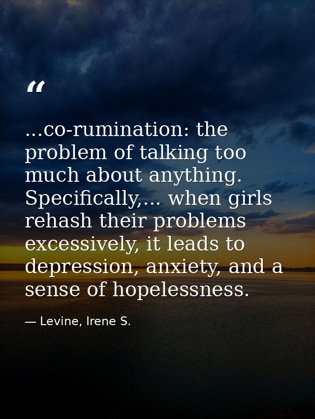 ...co-rumination: the problem of talking too much about anything. Specifically,... when girls rehash their problems exce — Levine, Irene S.