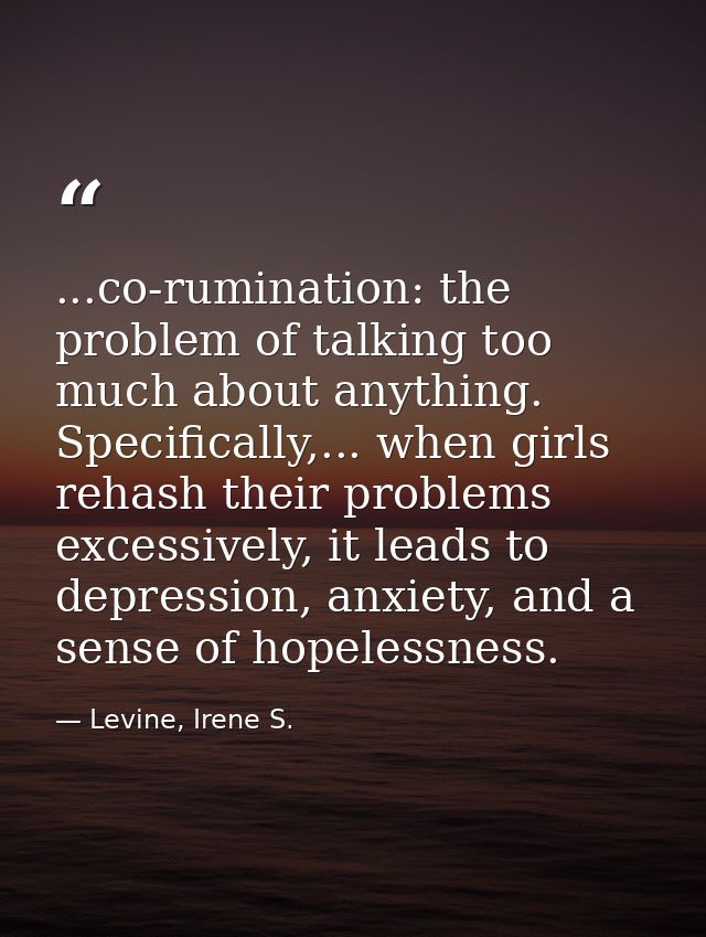 ...co-rumination: the problem of talking too much about anything. Specifically,... when girls rehash their problems exce — Levine, Irene S.