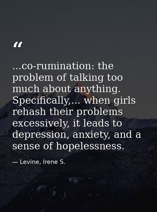 ...co-rumination: the problem of talking too much about anything. Specifically,... when girls rehash their problems exce — Levine, Irene S.