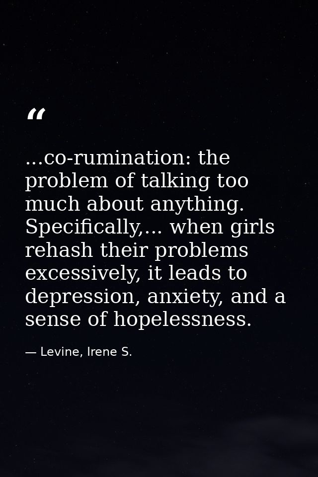 ...co-rumination: the problem of talking too much about anything. Specifically,... when girls rehash their problems exce — Levine, Irene S.