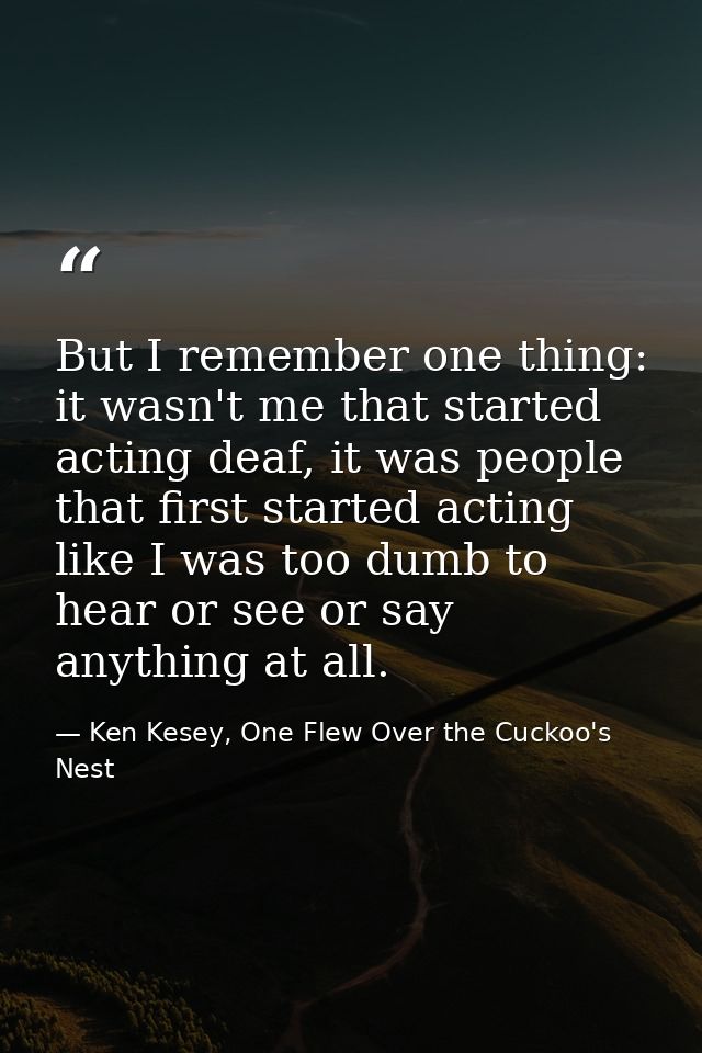 But I remember one thing: it wasn't me that started acting deaf, it was people that first started acting like I was too  — Ken Kesey, One Flew Over the Cuckoo's Nest