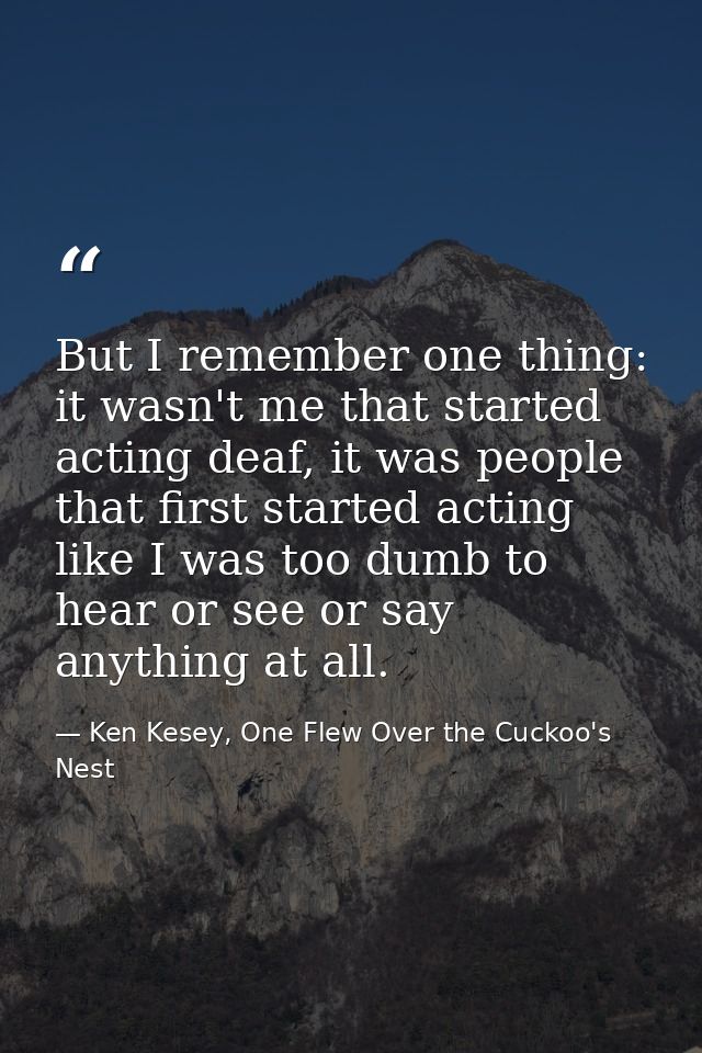 But I remember one thing: it wasn't me that started acting deaf, it was people that first started acting like I was too  — Ken Kesey, One Flew Over the Cuckoo's Nest